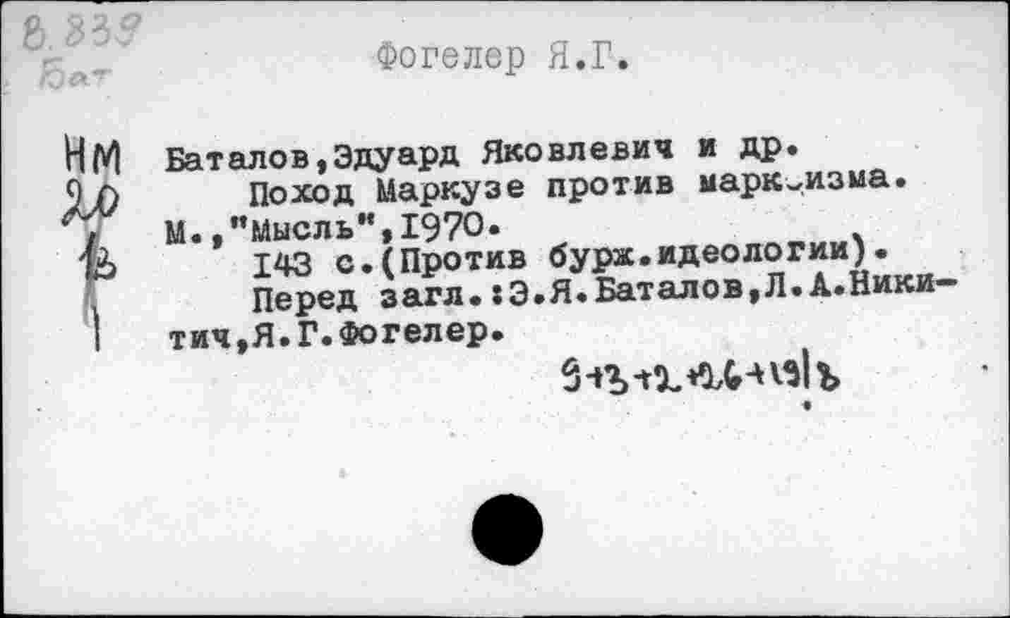 ﻿Фогелер Я.Г.
Баталов,Эдуард Яковлевич и др.
Поход Маркузе против марксизма.
М.,’’Мысль”, 1970.
143 с.(Против бурж.идеологии)•
Перед загл.:Э.Я.Баталов,Л.А.Никитич,Я. Г. Фогелер.
••